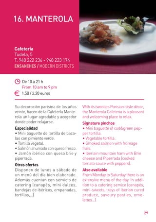 ENSANCHES / MODERN DISTRICTS
29
Su decoración parisina de los años
veinte, hacen de la Cafetería Mante-
rola un lugar agradable y acogedor
donde poder relajarse.
Especialidad
• Mini baguette de tortilla de baca-
lao con pimiento verde.
• Tortilla vegetal.
• Salmón ahumado con queso fresco.
• Jamón ibérico con queso brie y
piperrada.
Otras ofertas
Disponen de lunes a sábado de
un menú del día bien elaborado.
Además cuentan con servicio de
catering (canapés, mini dulces,
bandejas de ibéricos, empanadas,
tortillas,…)
WithitstwentiesParisian-styledécor,
the Manterola Cafeteria is a pleasant
and welcoming place to relax.
Signature pinchos
• Mini baguette of cod&green pep-
per tortilla.
• Vegetable tortilla.
• Smoked salmon with fromage
frais.
• Iberiain mountain ham with Brie
cheese and Piperrada (cooked
tomato sauce with peppers).
Also available
From Monday to Saturday there is an
extensive menu of the day. In addi-
tion to a catering service (canapés,
mini-sweets, trays of Iberian cured
produce, savoury pasties, ome-
lettes…)
De 10 a 21 h
From 10 am to 9 pm
1,50 / 2,20 euros
Cafetería
Tudela, 5
T. 948 222 236 - 948 223 174
16. MANTEROLA
 