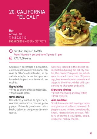 ENSANCHES / MODERN DISTRICTS
33
Situado en el céntrico II Ensanche,
este local clásico de Pamplona, con
más de 50 años de actividad, se ha
sabido adaptar a los tiempos re-
formándolo pero manteniendo su
espíritu.
Especialidad
• Frito de anchoa fresca macerada.
• Manitas de cerdo.
Otras ofertas
Cazuelicas y pinchos de ajoarriero,
manitas, menudicos, morros, pisto
y pulpo. Fritos de gamba con cala-
bacín, calamar, croqueta y jamón y
queso.
Centrally located in the district im-
mediately adjoining the old city cen-
tre, this classic Pamplona bar, which
was founded more than 50 years
ago, has known how to renovate and
adapt to the times whilst still con-
serving its character and spirit.
Signature pinchos
• Fresh marinated anchovy fritter.
• Pork trotters.
Also available
Small terracotta dish servings, tapas
and pinchos of salt cod in tomato &
pepper sauce, trotters, sweetbreads,
snout, ratatouille and octopus. Frit-
ters of prawn & courgette, squid,
croquette, ham & cheese.
De 10 a 16 h y de 19 a 23 h
From 10 am to 4 pm and from 7 pm to 11 pm
1,70 / 2,50 euros
Bar
Amaya, 18
T. 948 232 112
20. CALIFORNIA
“EL CALI”
 
