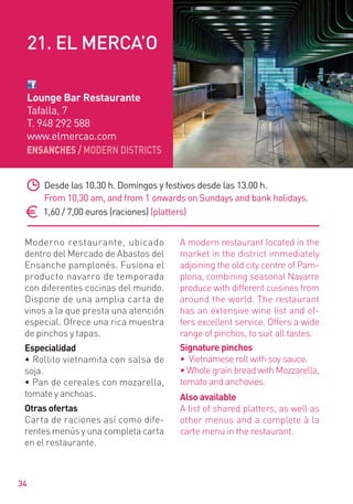 ENSANCHES / MODERN DISTRICTS
34
Moderno restaurante, ubicado
dentro del Mercado de Abastos del
Ensanche pamplonés. Fusiona el
producto navarro de temporada
con diferentes cocinas del mundo.
Dispone de una amplia carta de
vinos a la que presta una atención
especial. Ofrece una rica muestra
de pinchos y tapas.
Especialidad
• Rollito vietnamita con salsa de
soja.
• Pan de cereales con mozarella,
tomate y anchoas.
Otras ofertas
Carta de raciones así como dife-
rentes menús y una completa carta
en el restaurante.
A modern restaurant located in the
market in the district immediately
adjoining the old city centre of Pam-
plona, combining seasonal Navarre
produce with different cuisines from
around the world. The restaurant
has an extensive wine list and of-
fers excellent service. Offers a wide
range of pinchos, to suit all tastes.
Signature pinchos
• Vietnamese roll with soy sauce.
• Whole grain bread with Mozzarella,
tomato and anchovies.
Also available
A list of shared platters, as well as
other menus and a complete à la
carte menu in the restaurant.
Desde las 10.30 h. Domingos y festivos desde las 13.00 h.
From 10,30 am, and from 1 onwards on Sundays and bank holidays.
1,60 / 7,00 euros (raciones) (platters)
Lounge Bar Restaurante
Tafalla, 7
T. 948 292 588
www.elmercao.com
21. EL MERCA’O
 