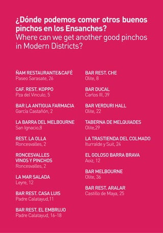 ÑAM RESTAURANTE&CAFÉ
Paseo Sarasate, 26
CAF. REST. KOPPO
Pza del Vinculo, 5
BAR LA ANTIGUA FARMACIA
García Castañón, 2
LA BARRA DEL MELBOURNE
San Ignacio,8
REST. LA OLLA
Roncesvalles, 2
RONCESVALLES
VINOS Y PINCHOS
Roncesvalles, 2
LA MAR SALADA
Leyre, 12
BAR REST. CASA LUIS
Padre Calatayud,11
BAR REST. EL EMBRUJO
Padre Calatayud, 16-18
BAR REST. CHE
Olite, 8
BAR DUCAL
Carlos III, 39
BAR VERDURI HALL
Olite, 22
TABERNA DE MELQUIADES
Olite,29
LA TRASTIENDA DEL COLMADO
Iturralde y Suit, 24
EL GOLOSO BARRA BRAVA
Aoiz, 12
BAR MELBOURNE
Olite, 36
BAR REST. ARALAR
Castillo de Maya, 25
¿Dónde podemos comer otros buenos
pinchos en los Ensanches?
Wherecanwegetanothergoodpinchos
in Modern Districts?
 