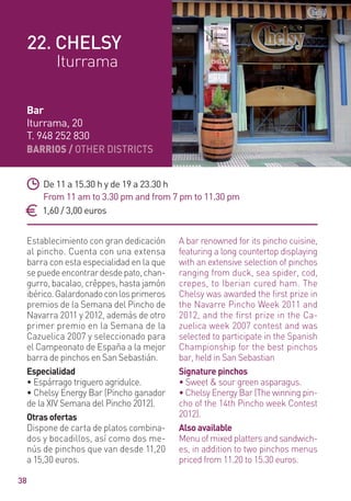 BARRIOS / OTHER DISTRICTS
38
Establecimiento con gran dedicación
al pincho. Cuenta con una extensa
barra con esta especialidad en la que
sepuedeencontrardesdepato,chan-
gurro, bacalao, crêppes, hasta jamón
ibérico.Galardonadoconlosprimeros
premios de la Semana del Pincho de
Navarra 2011 y 2012, además de otro
primer premio en la Semana de la
Cazuelica 2007 y seleccionado para
el Campeonato de España a la mejor
barra de pinchos en San Sebastián.
Especialidad
• Espárrago triguero agridulce.
• Chelsy Energy Bar (Pincho ganador
de la XIV Semana del Pincho 2012).
Otras ofertas
Dispone de carta de platos combina-
dos y bocadillos, así como dos me-
nús de pinchos que van desde 11,20
a 15,30 euros.
A bar renowned for its pincho cuisine,
featuring a long countertop displaying
with an extensive selection of pinchos
ranging from duck, sea spider, cod,
crepes, to Iberian cured ham. The
Chelsy was awarded the ﬁrst prize in
the Navarre Pincho Week 2011 and
2012, and the first prize in the Ca-
zuelica week 2007 contest and was
selected to participate in the Spanish
Championship for the best pinchos
bar, held in San Sebastian
Signature pinchos
• Sweet & sour green asparagus.
• Chelsy Energy Bar (The winning pin-
cho of the 14th Pincho week Contest
2012).
Also available
Menu of mixed platters and sandwich-
es, in addition to two pinchos menus
priced from 11.20 to 15.30 euros.
De 11 a 15.30 h y de 19 a 23.30 h
From 11 am to 3.30 pm and from 7 pm to 11.30 pm
1,60 / 3,00 euros
Bar
Iturrama, 20
T. 948 252 830
22. CHELSY
Iturrama
 