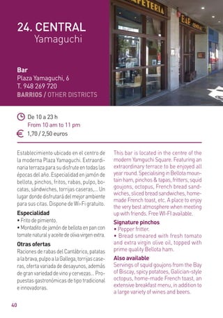 BARRIOS / OTHER DISTRICTS
40
Establecimiento ubicado en el centro de
la moderna Plaza Yamaguchi. Extraordi-
nariaterrazaparasudisfruteentodaslas
épocas del año. Especialidad en jamón de
bellota, pinchos, fritos, rabas, pulpo, bo-
catas, sándwiches, torrijas caseras,... Un
lugardondedisfrutarádelmejorambiente
para sus citas. Dispone de Wi-Fi gratuito.
Especialidad
• Frito de pimiento.
•Montaditodejamóndebellotaenpancon
tomatenaturalyaceitedeolivavirgenextra.
Otras ofertas
Raciones de rabas del Cantábrico, patatas
alabrava,pulpoalaGallega,torrijascase-
ras, oferta variada de desayunos, además
de gran variedad de vino y cervezas… Pro-
puestas gastronómicas de tipo tradicional
einnovadoras.
This bar is located in the centre of the
modern Yamguchi Square. Featuring an
extraordinary terrace to be enjoyed all
yearround.SpecialisinginBellotamoun-
tain ham, pinchos & tapas, fritters, squid
goujons, octopus, French bread sand-
wiches,slicedbreadsandwiches,home-
made French toast, etc. A place to enjoy
the very best atmosphere when meeting
up with friends. Free WI-FI available.
Signature pinchos
• Pepper fritter.
• Bread smeared with fresh tomato
and extra virgin olive oil, topped with
prime quality Bellota ham.
Also available
Servings of squid goujons from the Bay
of Biscay, spicy potatoes, Galician-style
octopus, home-made French toast, an
extensive breakfast menu, in addition to
a large variety of wines and beers.
De 10 a 23 h
From 10 am to 11 pm
1,70 / 2,50 euros
Bar
Plaza Yamaguchi, 6
T. 948 269 720
24. CENTRAL
Yamaguchi
 