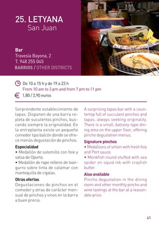 BARRIOS / OTHER DISTRICTS
41
Sorprendente establecimiento de
tapas. Disponen de una barra re-
pleta de suculentos pinchos, bus-
cando siempre la originalidad. En
la entreplanta existe un pequeño
comedor tipo balcón donde se ofre-
ce menús degustación de pinchos.
Especialidad
• Medallón de solomillo con foie y
salsa de Oporto.
• Medallón de rape relleno de txan-
gurro sobre tinta de calamar con
mantequilla de cigalas.
Otras ofertas
Degustaciones de pinchos en el
comedor y otras de carácter men-
sual de pinchos y vinos en la barra
a buen precio.
A surprising tapas bar with a coun-
tertop full of succulent pinchos and
tapas, always seeking originality.
There is a small, balcony-type din-
ing area on the upper ﬂoor, offering
pincho degustation menus.
Signature pinchos
• Medallions of sirloin with fresh foie
and Port sauce.
• Monkfish round stuffed with sea
spider on squid ink with crayfish
butter.
Also available
Pincho degustation in the dining
room and other monthly pincho and
wine tastings at the bar at a reason-
able price.
De 10 a 15 h y de 19 a 23 h
From 10 am to 3 pm and from 7 pm to 11 pm
1,80 / 2,90 euros
Bar
Travesía Bayona, 2
T. 948 255 045
25. LETYANA
San Juan
 