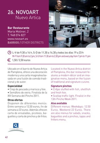 BARRIOS / OTHER DISTRICTS
42
Ubicado en el barrio de Nuevo Artica
de Pamplona, ofrece una decoración
moderna y una carta imaginativa ba-
sada en una fusión de comida tradi-
cional y de autor.
Especialidad
• Crep de pescado y marisco y foie.
• Semáforo de vieira. Finalista de la
XIII Semana del Pincho 2011.
Otras ofertas
Disponen de diferentes menús:
Entre semana a 12,50 euros, ﬁn de
semana a 22 euros. Además ofrecen
carta de ensaladas, picoteos, ba-
guettes y carta de pinchos y de fritos.
Located in the Nuevo Artica district
of Pamplona, this bar restaurant fe-
atures a modern décor and an ima-
ginative menu, based on the fusion
of traditional and signature cuisine.
Signature pinchos
• Crêpe stuffed with fish, shellfish
and fresh foie.
• Scallop trafﬁc light. Finalist in the
13th Pincho Week 2011.
Also available
Different menus: Weekdays: 12.50
Euros. Weekend 22 Euros. There
are also menus for salads, snacks,
baguettes and a pinchos, tapas and
fritters menu.
L-V de 9.30 a 14 h, S-D de 11.30 a 14.30 y todos los días 19 a 23 h
M-Ffrom9.30amto2pm,S-Sfrom11.30amto2.30pmandeverydayfrom7pmto11pm
1,50 / 2,50 euros
Bar Restaurante
Maria Moliner, 2
T. 948 074 827
www.novoart.es
26. NOVOART
Nuevo Artica
 