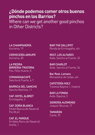 LA CHAMPANERÍA
Iturrama, 19
CERVECERÍA ARKUPE
Iturrama, 30
LA PIEDRA
BIRRERIA-TRATORIA
Pza. Félix Huarte, 5
COMANDA&CAFÉ
Sancho el Fuerte, 6-7
BARRICA DEL SANCHO
Sancho Ramirez, 11
CAF. HOTEL ALBRET
Ermitagaña, 3
CAF. DOÑA BLANCA
(Hotel Blanca de Navarra)
Pio XII,43
CAF. EL PARQUE
(H.Abba Reino de Navarra)
Acella, 1
BAR THE GALLIPOT
Ronda de Ermitagaña, s/n
REST. LOS ALFARES
Avda. Sancho el Fuerte, 32
BAR CHARLOT
Avda. Sancho el Fuerte, 34
Bar Rest. Lemans
Monasterio de Urdax, s/n
CAFETERÍA HOLY
Travesia Bayona 1, trasera
BAR LA FONDA
Avda. Bayona, 3
SIDRERÍA AUZMENDI
Joaquín Beunza, 17
TAMARÁN
Canal, 25
¿Dónde podemos comer otros buenos
pinchos en los Barrios?
Where can we get another good pinchos
in Other Districts?
 