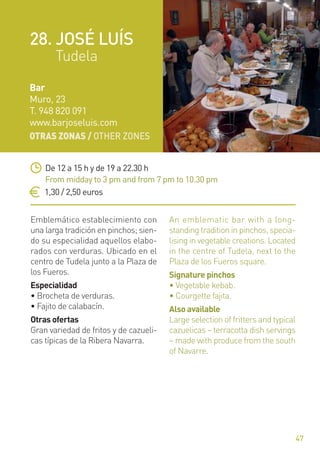OTRAS ZONAS / OTHER ZONES
47
Emblemático establecimiento con
una larga tradición en pinchos; sien-
do su especialidad aquellos elabo-
rados con verduras. Ubicado en el
centro de Tudela junto a la Plaza de
los Fueros.
Especialidad
• Brocheta de verduras.
• Fajito de calabacín.
Otras ofertas
Gran variedad de fritos y de cazueli-
cas típicas de la Ribera Navarra.
An emblematic bar with a long-
standing tradition in pinchos, specia-
lising in vegetable creations. Located
in the centre of Tudela, next to the
Plaza de los Fueros square.
Signature pinchos
• Vegetable kebab.
• Courgette fajita.
Also available
Large selection of fritters and typical
cazuelicas – terracotta dish servings
– made with produce from the south
of Navarre.
De 12 a 15 h y de 19 a 22.30 h
From midday to 3 pm and from 7 pm to 10.30 pm
1,30 / 2,50 euros
Bar
Muro, 23
T. 948 820 091
www.barjoseluis.com
28. JOSÉ LUÍS
Tudela
 