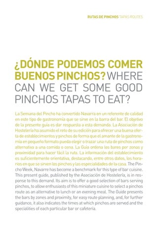 RUTAS DE PINCHOS TAPAS ROUTES
La Semana del Pincho ha convertido Navarra en un referente de calidad
en este tipo de gastronomía que se sirve en la barra del bar. El objetivo
de la presente guía es dar respuesta a esta demanda. La Asociación de
Hosteleríahaasumidoelretodesuediciónparaofrecerunabuenaofer-
tadeestablecimientosypinchosdeformaqueelamantedelagastrono-
míaenpequeñoformatopuedaelegirotrazarunarutadepinchoscomo
alternativa a una comida o cena. La Guía ordena los bares por zonas y
proximidad para hacer fácil la ruta. La información del establecimiento
es suﬁcientemente orientativa, destacando, entre otros datos, los hora-
riosenquesesirvenlospinchosylasespecialidadesdelacasa.ThePin-
choWeek,Navarrehasbecomeabenchmarkforthistypeofbarcuisine.
This present guide, published by the Asociación de Hostelería, is in res-
ponse to this demand. Its aim is to offer a good selection of bars serving
pinchos,toallowenthusiastsofthisminiaturecuisinetoselectapinchos
route as an alternative to lunch or an evening meal. The Guide presents
the bars by zones and proximity, for easy route planning, and, for further
guidance, it also indicates the times at which pinchos are served and the
specialitiesofeachparticularbarorcafeteria.
¿DÓNDE PODEMOS COMER
BUENOSPINCHOS?WHERE
CAN WE GET SOME GOOD
PINCHOS TAPAS TO EAT?
 