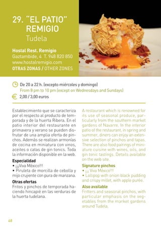 OTRAS ZONAS / OTHER ZONES
48
Establecimiento que se caracteriza
por el respecto al producto de tem-
porada y de la huerta Ribera. En el
patio interior del restaurante en
primavera y verano se pueden dis-
frutar de una amplia oferta de pin-
chos. Además se realizan armonías
de cocina en miniatura con vinos,
aceites o catas de gin tonics. Toda
la información disponible en la web.
Especialidad
• ¡¡¡Viva México!!!
• Piruleta de morcilla de cebolla y
mijo crujiente con pura de manzana.
Otras ofertas
Fritos y pinchos de temporada ha-
ciendo hincapié en las verduras de
la huerta tudelana.
A restaurant which is renowned for
its use of seasonal produce, par-
ticularly from the southern market
gardens of Navarre. In the interior
patio of the restaurant, in spring and
summer, diners can enjoy an exten-
sive selection of pinchos and tapas.
There are also food pairings of mini-
ature cuisine with wines, oils, and
gin tonic tastings. Details available
on the web site.
Signature pinchos
• ¡¡¡ Viva México!!!
• Lollipop with onion black pudding
and crispy millet, with apple purée.
Also available
Fritters and seasonal pinchos, with
particular emphasis on the veg-
etables from the market gardens
around Tudela.
De 20 a 22 h. (excepto miércoles y domingo)
From 8 pm to 10 pm (except on Wednesdays and Sundays)
2,00 / 3,00 euros
Hostal Rest. Remigio
Gaztambide, 4 T. 948 820 850
www.hostalremigio.com
29. “EL PATIO”
REMIGIO
Tudela
 