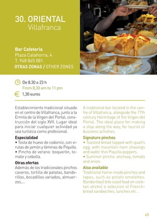 OTRAS ZONAS / OTHER ZONES
49
Establecimiento tradicional situado
en el centro de Villafranca, junto a la
Ermita de la Virgen del Portal, cons-
trucción del siglo XVII. Lugar ideal
para iniciar cualquier actividad ya
sea turística como profesional.
Especialidad
• Tosta de huevo de codorniz, con vi-
rutas de jamón y láminas de Piquillo.
• Pincho de verano: boquerón, to-
mate y cebolla.
Otras ofertas
Además de los tradicionales pinchos
caseros, tortilla de patatas, bande-
rillas, bocadillos variados, almuer-
zos,...
A traditional bar located in the cen-
tre of Villafranca, alongside the 17th
century Hermitage of the Virgen del
Portal. The ideal place for making
a stop along the way, for tourist or
business activities.
Signature pinchos
• Toasted bread topped with quail’s
egg, with mountain ham shavings
and wafer thin Piquillo peppers.
• Summer pincho: anchovy, tomato
and onion.
Also available
Traditional home-made pinchos and
tapas, such as potato omelettes,
Banderillas( bite sized food on cock-
tail sticks) a selection of French-
bread sandwiches, lunches etc…
De 8.30 a 23 h
From 8,30 am to 11 pm
1,30 euros
Bar Cafetería
Plaza Calahorra, 4
T. 948 845 081
30. ORIENTAL
Villafranca
 