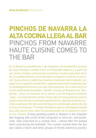 RUTAS DE PINCHOS TAPAS ROUTES
En la Navarra costumbrista, ir de chiquiteo y de banderillas arranca
de viejos tiempos cuando al bar se le llamaba taberna y a partir de
que varios clientes comenzaran a practicar la sana costumbre de ir
de un establecimiento a otro llevando en el paseo la charla y la amis-
tad. Hoy los bares y cafeterías navarros mantienen esta tradición, con
aquel vino y aquellas banderillas, espectacularmente mejoradas por
la calidad gastronómica y con una clara evolución. En la zona norte se
ha ido imponiendo la palabra “pincho” a lo que en Navarra era “ban-
derilla”, como se mantiene en el centro y sur de España la palabra
“tapa”. La evolución del nombre no ha sido tan trascendente como la
propiaevolucióndesuconceptogastronómico.Aquellospinchossen-
cillos y sabrosos han ido convirtiéndose en soﬁsticados platos de alta
cocina en miniatura. Y lo mejor de todo es que se está popularizando
esta alta cocina tanto entre los profesionales de la hostelería como
en los clientes. A long-standing custom in Navarre is the chiquiteo
(bar-hopping with small drinks (chiquitos) of wine etc. and bande-
rillas (bite sized food on a cocktail stick – named after the barbed
darts used during the bullﬁght). This custom started when the bar
was called a tavern and when groups of friends started to practice
PINCHOS DE NAVARRA LA
ALTACOCINALLEGAALBAR
PINCHOS FROM NAVARRE
HAUTE CUISINE COMES TO
THEBAR
 