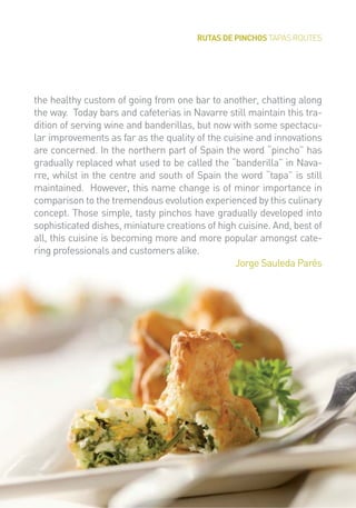 RUTAS DE PINCHOS TAPAS ROUTES
the healthy custom of going from one bar to another, chatting along
the way. Today bars and cafeterias in Navarre still maintain this tra-
dition of serving wine and banderillas, but now with some spectacu-
lar improvements as far as the quality of the cuisine and innovations
are concerned. In the northern part of Spain the word “pincho” has
gradually replaced what used to be called the “banderilla” in Nava-
rre, whilst in the centre and south of Spain the word “tapa” is still
maintained. However, this name change is of minor importance in
comparison to the tremendous evolution experienced by this culinary
concept. Those simple, tasty pinchos have gradually developed into
sophisticated dishes, miniature creations of high cuisine. And, best of
all, this cuisine is becoming more and more popular amongst cate-
ring professionals and customers alike.
Jorge Sauleda Parés
 