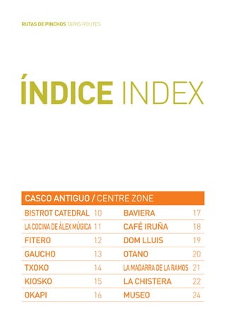 ÍNDICE INDEX
RUTAS DE PINCHOS TAPAS ROUTES
CASCO ANTIGUO / CENTRE ZONE
BISTROT CATEDRAL 10
LACOCINADEÁLEXMÚGICA 11
FITERO 12
GAUCHO 13
TXOKO 14
KIOSKO 15
OKAPI 16
BAVIERA 17
CAFÉ IRUÑA 18
DOM LLUIS 19
OTANO 20
LAMADARRADELARAMOS 21
LA CHISTERA 22
MUSEO 24
 