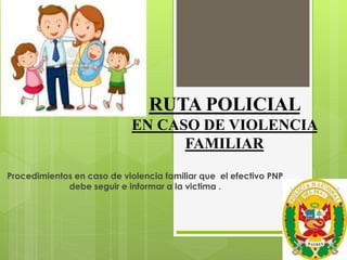 RUTA POLICIAL
EN CASO DE VIOLENCIA
FAMILIAR
Procedimientos en caso de violencia familiar que el efectivo PNP
debe seguir e informar a la victima .
 