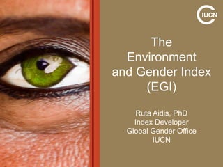 The
Environment
and Gender Index
(EGI)
Ruta Aidis, PhD
Index Developer
Global Gender Office
IUCN

 