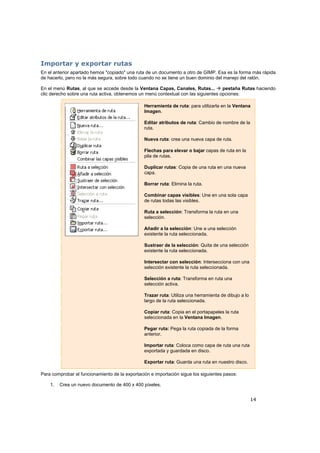 14
Importar y exportar rutas
En el anterior apartado hemos "copiado" una ruta de un documento a otro de GIMP. Esa es la forma más rápida
de hacerlo, pero no la más segura, sobre todo cuando no se tiene un buen dominio del manejo del ratón.
En el menú Rutas, al que se accede desde la Ventana Capas, Canales, Rutas... pestaña Rutas haciendo
clic derecho sobre una ruta activa, obtenemos un menú contextual con las siguientes opciones:
Herramienta de ruta: para utilizarla en la Ventana
Imagen.
Editar atributos de ruta: Cambio de nombre de la
ruta.
Nueva ruta: crea una nueva capa de ruta.
Flechas para elevar o bajar capas de ruta en la
pila de rutas.
Duplicar rutas: Copia de una ruta en una nueva
capa.
Borrar ruta: Elimina la ruta.
Combinar capas visibles: Une en una sola capa
de rutas todas las visibles.
Ruta a selección: Transforma la ruta en una
selección.
Añadir a la selección: Une a una selección
existente la ruta seleccionada.
Sustraer de la selección: Quita de una selección
existente la ruta seleccionada.
Intersectar con selección: Intersecciona con una
selección existente la ruta seleccionada.
Selección a ruta: Transforma en ruta una
selección activa.
Trazar ruta: Utiliza una herramienta de dibujo a lo
largo de la ruta seleccionada.
Copiar ruta: Copia en el portapapeles la ruta
seleccionada en la Ventana Imagen.
Pegar ruta: Pega la ruta copiada de la forma
anterior.
Importar ruta: Coloca como capa de ruta una ruta
exportada y guardada en disco.
Exportar ruta: Guarda una ruta en nuestro disco.
Para comprobar el funcionamiento de la exportación e importación sigue los siguientes pasos:
1. Crea un nuevo documento de 400 x 400 píxeles.
 