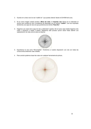 15
2. Guarda en tu disco duro la ruta “rutaflor.txt “ que puedes obtener desde el CD-ROM del curso.
3. En la nueva imagen creada accede a Menú de rutas --> Importar ruta. Busca en tu ordenador el
archivo que contiene la ruta, lo acabamos de descargar con el nombre "rutaflor". Una vez importada
tendremos una capa de ruta a la que pondremos de nombre "Ruta flor".
4. Hagamos una copia de la capa de ruta y rotémosla 5 grados. De la nueva capa rotada hagamos otra
copia y volvamos a rotarla 5 grados. Repitamos este proceso quince veces hasta obtener una
superposición de rutas como la que se observa:
5. Exportemos la ruta como "florcompleta". Tendremos a nuestra disposición una ruta con todas las
curvas de las anteriores rutas creadas.
6. Para concluir podemos trazar las rutas con cualquier herramienta de pintura.
 