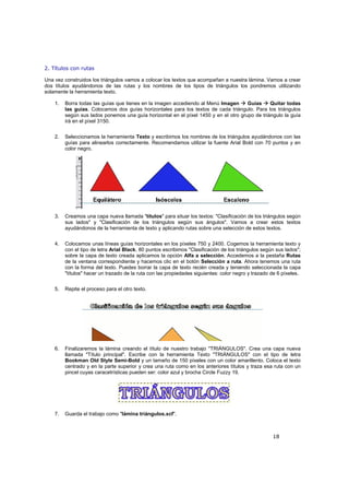 18
2. Títulos con rutas
Una vez construidos los triángulos vamos a colocar los textos que acompañan a nuestra lámina. Vamos a crear
dos títulos ayudándonos de las rutas y los nombres de los tipos de triángulos los pondremos utilizando
solamente la herramienta texto.
1. Borra todas las guías que tienes en la imagen accediendo al Menú Imagen Guías Quitar todas
las guías. Colocamos dos guías horizontales para los textos de cada triángulo. Para los triángulos
según sus lados ponemos una guía horizontal en el píxel 1450 y en el otro grupo de triángulo la guía
irá en el píxel 3150.
2. Seleccionamos la herramienta Texto y escribimos los nombres de los triángulos ayudándonos con las
guías para alinearlos correctamente. Recomendamos utilizar la fuente Arial Bold con 70 puntos y en
color negro.
3. Creamos una capa nueva llamada "títulos" para situar los textos: "Clasificación de los triángulos según
sus lados" y "Clasificación de los triángulos según sus ángulos". Vamos a crear estos textos
ayudándonos de la herramienta de texto y aplicando rutas sobre una selección de estos textos.
4. Colocamos unas líneas guías horizontales en los píxeles 750 y 2400. Cogemos la herramienta texto y
con el tipo de letra Arial Black, 80 puntos escribimos "Clasificación de los triángulos según sus lados";
sobre la capa de texto creada aplicamos la opción Alfa a selección. Accedemos a la pestaña Rutas
de la ventana correspondiente y hacemos clic en el botón Selección a ruta. Ahora tenemos una ruta
con la forma del texto. Puedes borrar la capa de texto recién creada y teniendo seleccionada la capa
"títulos" hacer un trazado de la ruta con las propiedades siguientes: color negro y trazado de 6 píxeles.
5. Repite el proceso para el otro texto.
6. Finalizaremos la lámina creando el título de nuestro trabajo "TRIÁNGULOS". Crea una capa nueva
llamada "Título principal". Escribe con la herramienta Texto "TRIÁNGULOS" con el tipo de letra
Bookman Old Style Semi-Bold y un tamaño de 150 píxeles con un color amarillento. Coloca el texto
centrado y en la parte superior y crea una ruta como en los anteriores títulos y traza esa ruta con un
pincel cuyas caracetrísticas pueden ser: color azul y brocha Circle Fuzzy 19.
7. Guarda el trabajo como "lámina triángulos.xcf".
 