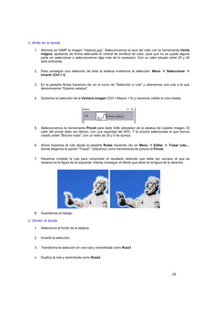 20
1. Brillo en el borde
1. Abrimos en GIMP la imagen "neptuno.jpg". Seleccionamos el azul del cielo con la herramienta Varita
mágica, ajustando de forma adecuada el umbral de similitud de color, para que no se quede alguna
parte sin seleccionar o seleccionemos algo más de lo necesario. Con un valor situado entre 25 y 40
será suficiente.
2. Para conseguir una selección de toda la estatua invertimos la selección: Menú Seleccionar
Invertir (Ctrl + I).
3. En la pestaña Rutas hacemos clic en el icono de "Selección a ruta" y obtenemos una ruta a la que
denominamos "Exterior estatua".
4. Quitamos la selección de la Ventana imagen (Ctrl + Mayús + A) y hacemos visible la ruta creada.
5. Seleccionamos la herramienta Pincel para darle brillo alrededor de la estatua de nuestra imagen. El
color del pincel debe ser blanco, con una opacidad del 50%. Y la brocha selecionada la que hemos
creado antes "Brocha rutas", con un radio de 25 y 0 de dureza.
6. Ahora trazamos la ruta desde la pestaña Rutas haciendo clic en Menú Editar Trazar ruta...,
donde elegimos la opción "Trazar". Utilizamos como herramienta de pintura el Pincel.
7. Hacemos invisible la ruta para comprobar el resultado obtenido que debe ser cercano al que se
observa en la figura de la izquierda. Intenta conseguir el efecto que tiene en la figura de la derecha.
8. Guardamos el trabajo.
2. Dividir el borde
1. Selecciona el fondo de la estatua.
2. Invierte la selección.
3. Transforma la selección en una ruta y renómbrala como Ruta1.
4. Duplica la ruta y renómbrala como Ruta2.
 