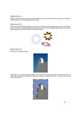 22
Ejercicio 6.1
Realiza una lámina que te pueda servir para tu asignatura o nivel en la que utilices las rutas para su realización.
Puedes basarte en la Práctica guiada de esta unidad.
Ejercicio 6.2
Sobre una imagen de 600x400 píxeles crea una ruta que tenga una forma poligonal, aplica sobre copias de esa
ruta un mínimo de tres herramientas de transformación. Cada ruta de las obtenidas debe trazarse con distintos
tipos de pinceles. A continuación tienes un posible resultado.
Ejercicio 6.3
Partiendo de la siguiente imagen:
Construye una ruta para que puedas trazar con un pincel todo el borde que existe entre la construcción y el
cielo. Utiliza esa ruta para modificar la imagen (ruta a selección, aplicando filtros, etc.) y obtener una nueva del
estilo de la siguiente:
 