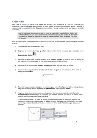 2
Crear rutas
Una ruta es una curva Bézier que puede ser editada para adaptarse al contorno que nosotros
queramos. Las curvas Bézier se componen de unos puntos de control que podemos añadir y eliminar a
nuestro antojo o necesidad. Con las Rutas podemos modificar y corregir cualquier error que hayamos cometido
al trazarlas.
Las curvas Bézier se denominan así en honor al matemático francés Pierre Bézier, que
definió la forma de una curva en términos matemáticos con cuatro puntos de dirección.
Ajustando los puntos de dirección se tiene un control completo sobre el tamaño y la forma
de la curva.
Para no confundirnos lo mejor es comenzar a crear una ruta con las herramientas comentadas en el apartado
anterior.
1. Creamos un nuevo documento en GIMP.
2. Elegimos la herramienta Crear y editar rutas, hasta ahora conocida por nosotros como
Selección por Bézier.
3. Hacemos clic en la parte superior izquierda de la Ventana Imagen. Se sitúa un punto de anclaje en
ese lugar y en la pestaña Rutas se crea automáticamente una capa de Rutas.
4. Hacemos clic en la mitad de la Ventana Imagen y se crea el segundo punto de anclaje.
5. Hacemos clic en la parte inferior derecha de la Ventana Imagen. Se crea el tercer y último punto de
anclaje de nuestra Ruta.
6. Tenemos tres puntos de anclaje pero no existe ninguna curva. Modifiquemos la línea trabajando con
los puntos de anclaje. En las Opciones de la herramienta seleccionemos "Editar".
7. Hagamos clic en el punto de anclaje central, aparecen dos nuevos puntos de dirección llamados
manejadores (representados por un cuadrado), que permiten modificar la curvatura de la línea antes y
después del punto de anclaje, respectivamente.
Cuando nos acercamos a un punto de anclaje el cursor se transforma en una mano, mientras que
cuando nos situamos en cualquier parte de la Ruta veremos que aparece el signo más (+) para crear
un nuevo punto de anclaje. Hacemos clic y arrastramos el manejador hasta conseguir la curvatura
deseada.
 