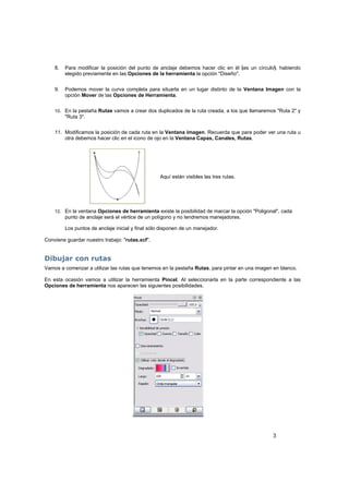 3
8. Para modificar la posición del punto de anclaje debemos hacer clic en él (es un círculo), habiendo
elegido previamente en las Opciones de la herramienta la opción "Diseño".
9. Podemos mover la curva completa para situarla en un lugar distinto de la Ventana Imagen con la
opción Mover de las Opciones de Herramienta.
10. En la pestaña Rutas vamos a crear dos duplicados de la ruta creada, a los que llamaremos "Ruta 2" y
"Ruta 3".
11. Modificamos la posición de cada ruta en la Ventana imagen. Recuerda que para poder ver una ruta u
otra debemos hacer clic en el icono de ojo en la Ventana Capas, Canales, Rutas.
Aquí están visibles las tres rutas.
12. En la ventana Opciones de herramienta existe la posibilidad de marcar la opción "Poligonal", cada
punto de anclaje será el vértice de un polígono y no tendremos manejadores.
Los puntos de anclaje inicial y final sólo disponen de un manejador.
Conviene guardar nuestro trabajo: "rutas.xcf".
Dibujar con rutas
Vamos a comenzar a utilizar las rutas que tenemos en la pestaña Rutas, para pintar en una imagen en blanco.
En esta ocasión vamos a utilizar la herramienta Pincel. Al seleccionarla en la parte correspondiente a las
Opciones de herramienta nos aparecen las siguientes posibilidades.
 