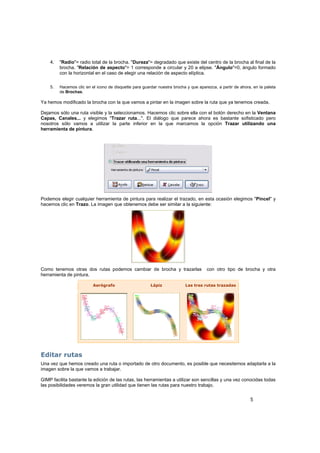 5
4. "Radio"= radio total de la brocha. "Dureza"= degradado que existe del centro de la brocha al final de la
brocha. "Relación de aspecto"= 1 corresponde a circular y 20 a elipse. "Ángulo"=0, ángulo formado
con la horizontal en el caso de elegir una relación de aspecto elíptica.
5. Hacemos clic en el icono de disquette para guardar nuestra brocha y que aparezca, a partir de ahora, en la paleta
de Brochas.
Ya hemos modificado la brocha con la que vamos a pintar en la imagen sobre la ruta que ya tenemos creada.
Dejamos sólo una ruta visible y la seleccionamos. Hacemos clic sobre ella con el botón derecho en la Ventana
Capas, Canales... y elegimos "Trazar ruta...". El diálogo que parece ahora es bastante sofisticado pero
nosotros sólo vamos a utilizar la parte inferior en la que marcamos la opción Trazar utilizando una
herramienta de pintura.
Podemos elegir cualquier herramienta de pintura para realizar el trazado, en esta ocasión elegimos "Pincel" y
hacemos clic en Trazo. La imagen que obtenemos debe ser similar a la siguiente:
Como tenemos otras dos rutas podemos cambiar de brocha y trazarlas con otro tipo de brocha y otra
herramienta de pintura.
Aerógrafo Lápiz Las tres rutas trazadas
Editar rutas
Una vez que hemos creado una ruta o importado de otro documento, es posible que necesitemos adaptarla a la
imagen sobre la que vamos a trabajar.
GIMP facilita bastante la edición de las rutas, las herramientas a utilizar son sencillas y una vez conocidas todas
las posibilidades veremos la gran utilidad que tienen las rutas para nuestro trabajo.
 