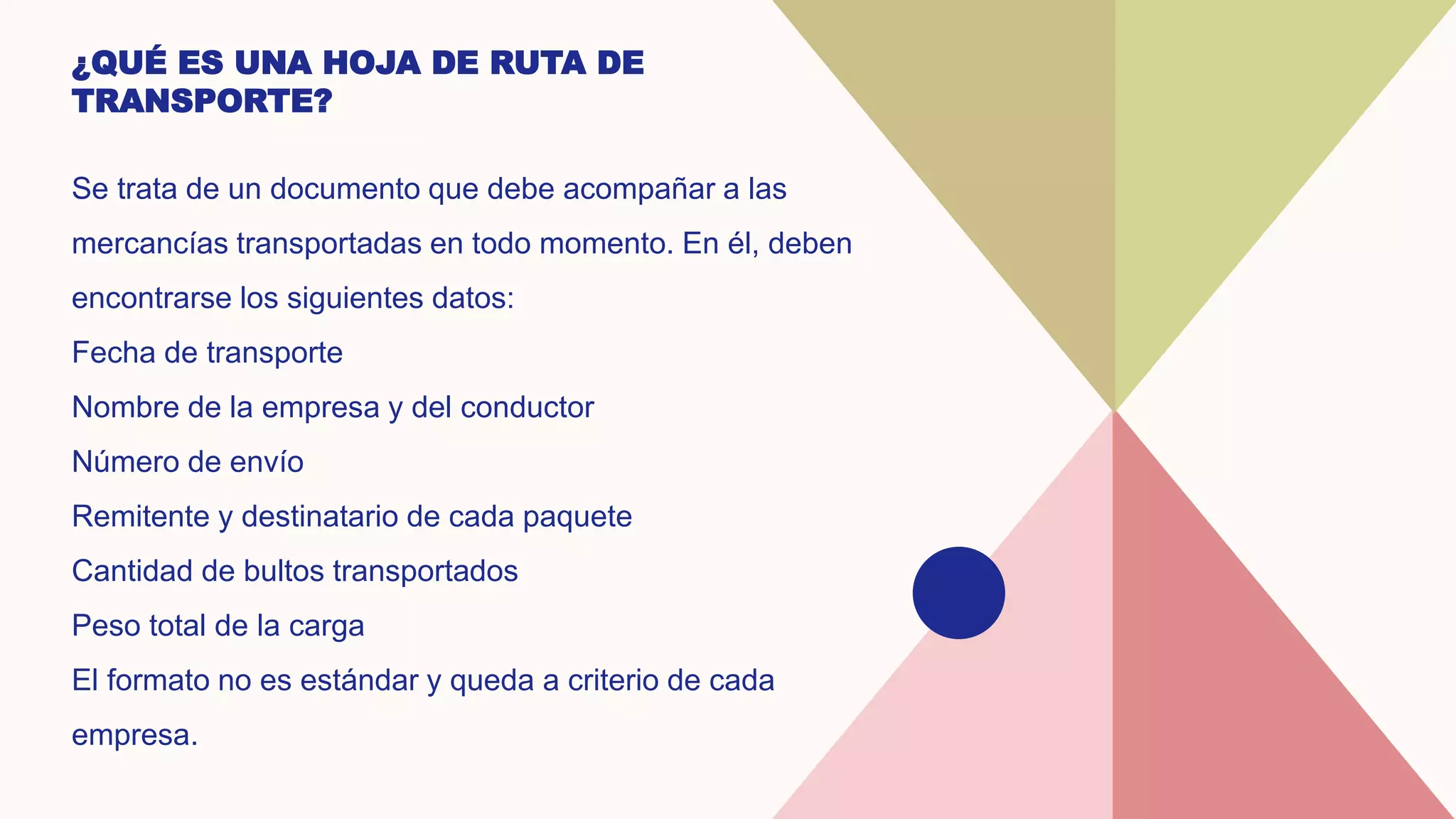 ¿QUÉ ES UNA HOJA DE RUTA DE
TRANSPORTE?
Se trata de un documento que debe acompañar a las
mercancías transportadas en todo momento. En él, deben
encontrarse los siguientes datos:
Fecha de transporte
Nombre de la empresa y del conductor
Número de envío
Remitente y destinatario de cada paquete
Cantidad de bultos transportados
Peso total de la carga
El formato no es estándar y queda a criterio de cada
empresa.
 