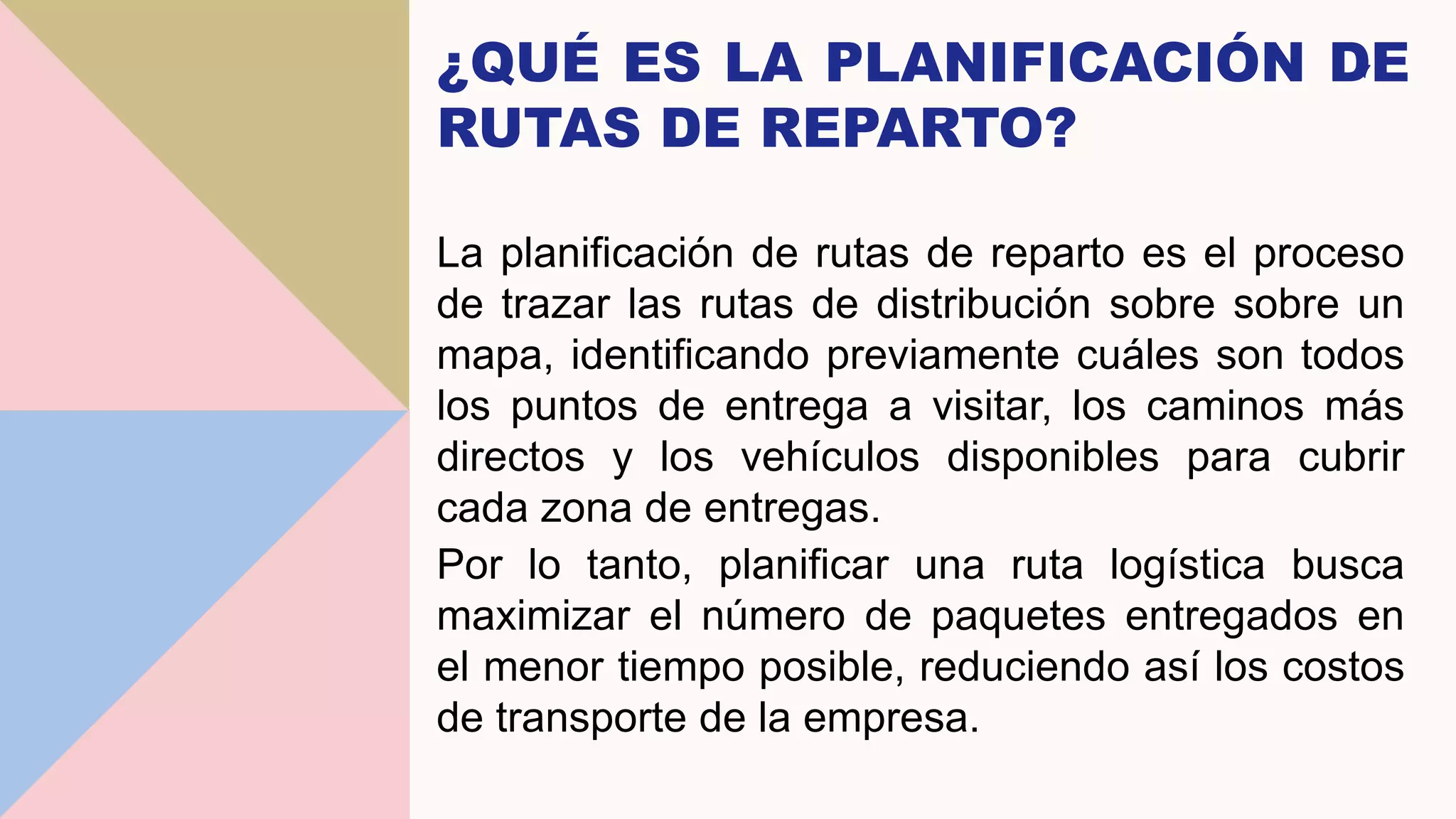 ¿QUÉ ES LA PLANIFICACIÓN DE
RUTAS DE REPARTO?
La planificación de rutas de reparto es el proceso
de trazar las rutas de distribución sobre sobre un
mapa, identificando previamente cuáles son todos
los puntos de entrega a visitar, los caminos más
directos y los vehículos disponibles para cubrir
cada zona de entregas.
Por lo tanto, planificar una ruta logística busca
maximizar el número de paquetes entregados en
el menor tiempo posible, reduciendo así los costos
de transporte de la empresa.
7
 
