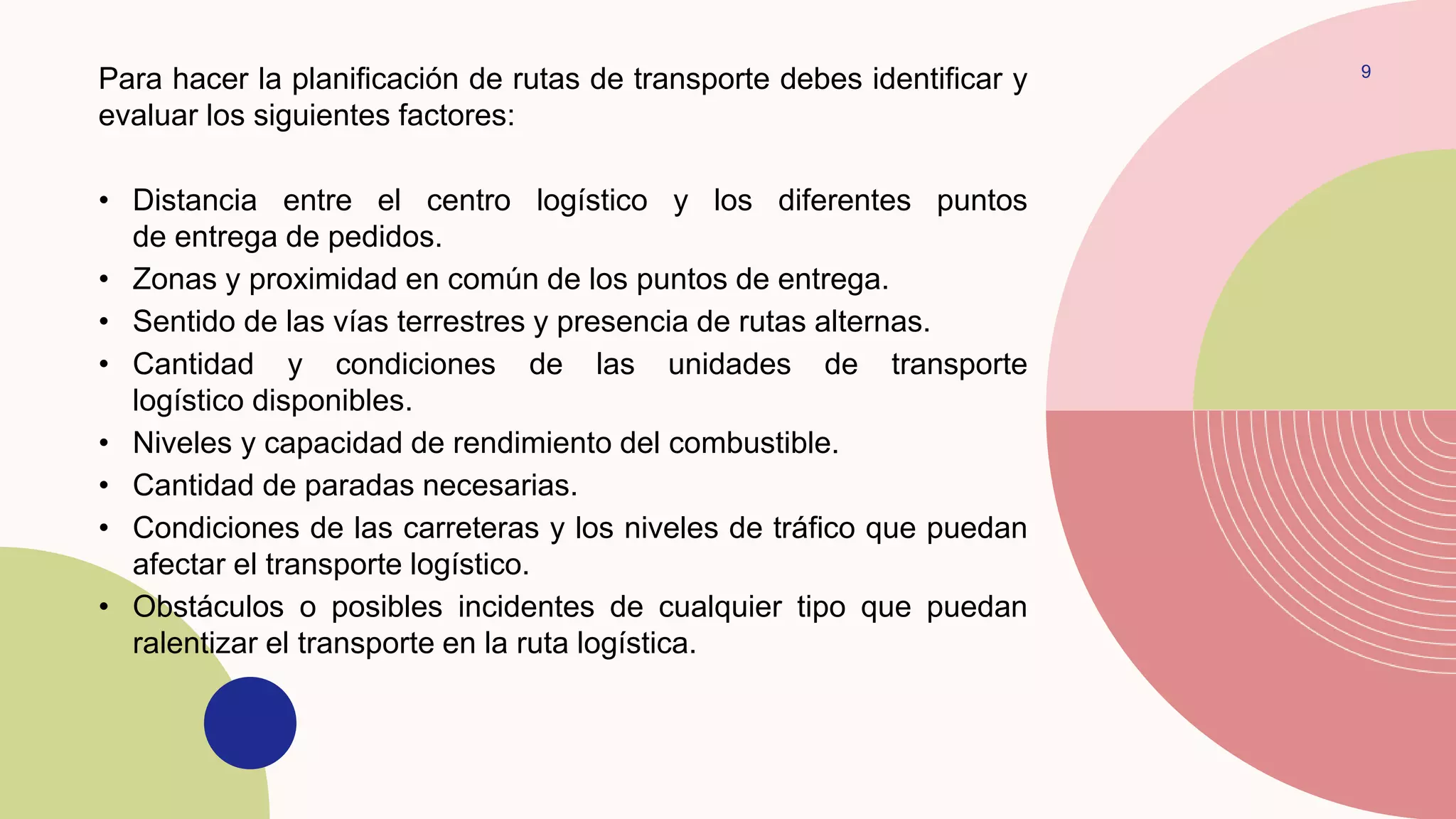 9
Para hacer la planificación de rutas de transporte debes identificar y
evaluar los siguientes factores:
• Distancia entre el centro logístico y los diferentes puntos
de entrega de pedidos.
• Zonas y proximidad en común de los puntos de entrega.
• Sentido de las vías terrestres y presencia de rutas alternas.
• Cantidad y condiciones de las unidades de transporte
logístico disponibles.
• Niveles y capacidad de rendimiento del combustible.
• Cantidad de paradas necesarias.
• Condiciones de las carreteras y los niveles de tráfico que puedan
afectar el transporte logístico.
• Obstáculos o posibles incidentes de cualquier tipo que puedan
ralentizar el transporte en la ruta logística.
 