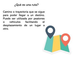 Camino o trayectoria que se sigue
para poder llegar a un destino.
Puede ser utilizada por peatones
o vehículos facilitando el
desplazamiento de un lugar a
otro.
¿Qué es una ruta?
 