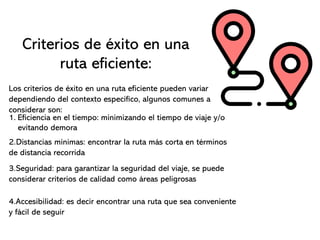Criterios de éxito en una
ruta eficiente:
Los criterios de éxito en una ruta eficiente pueden variar
dependiendo del contexto especifico, algunos comunes a
considerar son:
1. Eficiencia en el tiempo: minimizando el tiempo de viaje y/o
evitando demora
2.Distancias mínimas: encontrar la ruta más corta en términos
de distancia recorrida
3.Seguridad: para garantizar la seguridad del viaje, se puede
considerar criterios de calidad como áreas peligrosas
4.Accesibilidad: es decir encontrar una ruta que sea conveniente
y fácil de seguir
 