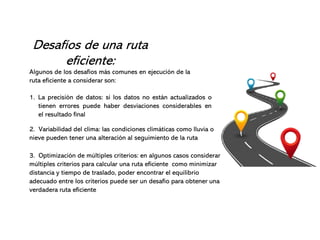Desafíos de una ruta
eficiente:
Algunos de los desafíos más comunes en ejecución de la
ruta eficiente a considerar son:
1. La precisión de datos: si los datos no están actualizados o
tienen errores puede haber desviaciones considerables en
el resultado final
2. Variabilidad del clima: las condiciones climáticas como lluvia o
nieve pueden tener una alteración al seguimiento de la ruta
3. Optimización de múltiples criterios: en algunos casos considerar
múltiples criterios para calcular una ruta eficiente como minimizar
distancia y tiempo de traslado, poder encontrar el equilibrio
adecuado entre los criterios puede ser un desafío para obtener una
verdadera ruta eficiente
 