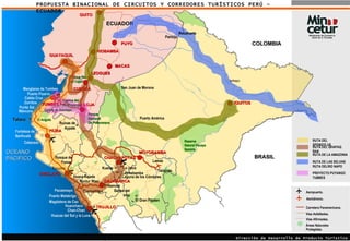 PROPUESTA BINACIONAL DE CIRCUITOS Y CORREDORES TURÍSTICOS PERÚ - ECUADOR OCEANO  PACIFICO a LIMA ECUADOR COLOMBIA BRASIL TRUJILLO CHICLAYO PIURA IQUITOS MOYOBAMBA Río   Zarumilla Río   Utcubamba Río   Mayo Río   Tigre Río   Nanay Río   Napo Río   Marañón Río   Putumayo Río   Putumayo Río   Amazonas Río   Amazonas Talara Puerto Pizarro Punta Sal Caleta Cruz Zorritos Manglares de Tumbes Cerros de Amotape Ruinas de Aypate Fortaleza de Narihualá Máncora Catacaos El Angolo Túcume Huaca Rajada Bosque de Pomac Magdalena de Cao Huanchaco Chan-Chan Puerto Malabrigo Pacasmayo Huacas del Sol y la Luna Cumbemayo  Kuntur Wasi Baños del Inca Namora Kuelap Laguna de los Cóndores Leymebamba La Jalca El Gran Pajaten Lamas  Tarapoto Nauta Río   Yavari Río   Napo Napo Dirección de Desarrollo de Producto Turístico Aeropuerto. Áreas Naturales Protegidas. Carretera Panamericana. Vías Asfaltadas.  Vías Afirmadas.  Aeródromo. LOJA GUAYAQUIL AZOGUES QUITO Parque Nacional De Podocarpus CUENCA MACAS Parque Nac. de Cajas  RIOBAMBA CHACHAPOYAS Reserva Natural Pacaya Samiria RUTA DEL SPONDYLUS. RUTA DEL QHAPAQ ÑAN RUTA DE LA AMAZONIA RUTA DE LAS SELVAS  RUTA DELRIO NAPO CAJAMARCA TUMBES  PUYO Pantoja  Puerto América San Juan de Morona Rocafuerte  Cuenca del Río Puyango PROYECTO PUYANGO TUMBES 