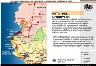 PROPUESTA BINACIONAL DE CIRCUITOS Y CORREDORES TURÍSTICOS PERÚ - ECUADOR Aeropuerto. Áreas Naturales Protegidas. Carretera Panamericana. Vías Asfaltadas.  Vías Afirmadas.  Aeródromo. Dirección de Desarrollo de Producto Turístico RUTA DEL SPONDYLUS Partiendo de Guayaquil a través de la Vía Panamericana se tiene la zona costera ecuatoriana y peruana, con sus hermosas playas y sus zonas de Manglares, llegando a Piura, zona artesanal y gastronomica y finalmente a Chiclayo donde existen numerosos atractivos arqueológicos e históricos como El Señor de Sipan, Tucume, El Bosque de Pomac, entre otros. MINCETUR ha planificado realizar intervenciones en los sitios turísticos más importantes de esta Ruta en un horizonte del 2007 – 2013, los cuales se detallan en las fichas técnicas adjuntas a este documento y que responden al diagnostico de zonas de desarrollo turístico de las regiones correspondientes. PROYECTOS MINCETUR 2007 - 2013 