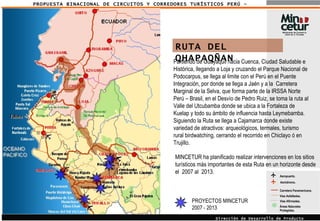 PROPUESTA BINACIONAL DE CIRCUITOS Y CORREDORES TURÍSTICOS PERÚ - ECUADOR Aeropuerto. Áreas Naturales Protegidas. Carretera Panamericana. Vías Asfaltadas.  Vías Afirmadas.  Aeródromo. Dirección de Desarrollo de Producto Turístico RUTA DEL QHAPAQÑAN Partiendo de Guayaquil hacia Cuenca, Ciudad Saludable e Histórica, llegando a Loja y cruzando el Parque Nacional de Podocarpus, se llega al limite con el Perú en el Puente Integración, por donde se llega a Jaén y a la  Carretera Marginal de la Selva, que forma parte de la IRSSA Norte Perú – Brasil, en el Desvío de Pedro Ruiz, se toma la ruta al Valle del Utcubamba donde se ubica a la Fortaleza de Kuelap y todo su ámbito de influencia hasta Leymebamba. Siguiendo la Ruta se llega a Cajamarca donde existe variedad de atractivos: arqueológicos, termales, turismo rural birdwatching, cerrando el recorrido en Chiclayo ó en Trujillo. MINCETUR ha planificado realizar intervenciones en los sitios turísticos más importantes de esta Ruta en un horizonte desde el  2007 al  2013. PROYECTOS MINCETUR 2007 - 2013 