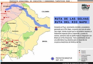 PROPUESTA BINACIONAL DE CIRCUITOS Y CORREDORES TURÍSTICOS PERÚ - ECUADOR Aeropuerto. Áreas Naturales Protegidas. Carretera Panamericana. Vías Asfaltadas.  Vías Afirmadas.  Aeródromo. Dirección de Desarrollo de Producto Turístico RUTA DE LAS SELVAS RUTA DEL RIO NAPO Iniciando en Puyo, recorriendo el ámbito y ecosistema generado por el Río Napo, cruzando una zona de selva casi virgen, donde al igual que la ruta anterior requiere un tratamiento especial para su desarrollo y puesta en marcha, asimismo esta se perfila hasta la integración con Brasil por el Río Amazonas. Tiene posibilidades de ser una alternativa muy atractiva para el desarrollo de cruceros amazónicos de América del Sur. PROYECTOS MINCETUR 2007 - 2013 