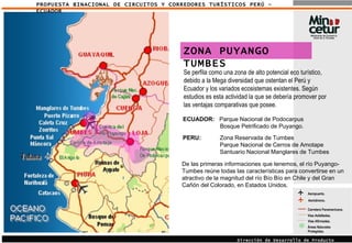 PROPUESTA BINACIONAL DE CIRCUITOS Y CORREDORES TURÍSTICOS PERÚ - ECUADOR Aeropuerto. Áreas Naturales Protegidas. Carretera Panamericana. Vías Asfaltadas.  Vías Afirmadas.  Aeródromo. Dirección de Desarrollo de Producto Turístico ZONA PUYANGO TUMBES Se perfila como una zona de alto potencial eco turístico, debido a la Mega diversidad que ostentan el Perú y Ecuador y los variados ecosistemas existentes. Según estudios es esta actividad la que se debería promover por las ventajas comparativas que posee. ECUADOR:   Parque Nacional de Podocarpus Bosque Petrificado de Puyango. PERU:   Zona Reservada de Tumbes  Parque Nacional de Cerros de Amotape Santuario Nacional Manglares de Tumbes De las primeras informaciones que tenemos, el río Puyango-Tumbes reúne todas las características para convertirse en un atractivo de la magnitud del río Bío Bío en Chile y del Gran Cañón del Colorado, en Estados Unidos. 