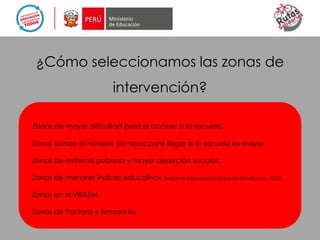 Zonas de mayor dificultad para el acceso a la escuela.
Zonas donde el número de horas para llegar a la escuela es mayor.
Zonas de extrema pobreza y mayor deserción escolar.
Zonas de menores índices educativos (según la Evaluación Censal de Estudiantes - ECE).
Zonas en el VRAEM.
Zonas de frontera y Amazonía.
¿Cómo seleccionamos las zonas de
intervención?
 