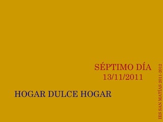 IES SAN MATÍAS 2011-2012 IES SAN MATÍAS 2011-2012 SÉPTIMO DÍA 13/11/2011 HOGAR DULCE HOGAR 