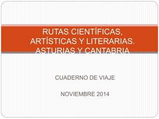 RUTAS CIENTÍFICAS, 
ARTÍSTICAS Y LITERARIAS. 
ASTURIAS Y CANTABRIA 
CUADERNO DE VIAJE 
NOVIEMBRE 2014 
 