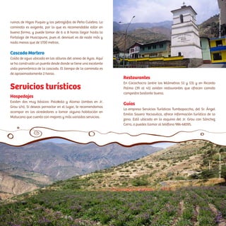 Hospedajes
Existen dos muy básicos: Palakala y Alonso (ambos en Jr.
Grau s/n). Si deseas pernoctar en el lugar, te recomendamos
acampar en los alrededores o tomar alguna habitación en
Matucana que cuenta con mejores y más variados servicios.
Servicios turísticos
Restaurantes
En Cocachacra (entre los kilómetros 51 y 53) y en Ricardo
Palma (39 al 41) existen restaurantes que ofrecen comida
campestre bastante buena.
Guías
La empresa Servicios Turísticos Tumbapaccha, del Sr. Ángel
Emilio Savero Yacsavilca, ofrece información turística de la
zona. Está ubicado en la esquina del Jr. Grau con Sánchez
Cerro, o puedes llamar al teléfono 986-68595.
ruinas de Higos Puquio y los petroglifos de Peña Culebra. La
caminata es exigente, por lo que es recomendable estar en
buena forma, y puede tomar de 6 a 8 horas llegar hasta la
Fortaleza de Huacapune, pues el desnivel es de nada más y
nada menos que de 1700 metros.
Cascada Mortero
Caída de agua ubicada en las alturas del anexo de Ayas. Aquí
se ha construido un puente desde donde se tiene una excelente
vista panorámica de la cascada. El tiempo de la caminata es
de aproximadamente 2 horas.
CésarA.Vega/InkafotosVíctorVillanueva/PromPerú
 