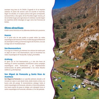 acampar muy cerca al río Chillón. Cruzando el río se alquilan
caballos. El precio del servicio varía de acuerdo al recorrido.
Según los estudios, en la época preinca esta zona correspondió,
sucesivamente, a dos ayllus: de los Purunkas (lugar rocoso) y el
de los Karkas (lugar para agricultura en andenes). Cuando llegan
los españoles (1533) rebautizan el lugar como San Francisco de
Karkas.
Otros atractivos
Existen varios atractivos en los diferentes distritos de la provincia:
Huaros
En la parte alta de este pueblo se puede visitar los restos
arqueológicosdeHuischco(a4km),elrodaldepuyasdeRaimondi
de Jaramajón (a 5 km) y la hermosa laguna de Chuchún, a la cual
se llega solo en movilidad propia.
San Buenaventura
Si lo tuyo es la historia y te interesan las culturas de nuestro país
no dejes de venir a San Buenaventura, aquí se encuentran los
restos arqueológicos de Tauripunko, Cushpa y Pumakoto.
Arahuay
Al igual que en San Buenaventura, y a solo dos horas de
Arahuay en camino ascendente, encontramos varios complejos
arqueológicos como Tunshuwillca y sus impresionantes
construcciones de piedra pertenecientes a los reinos Atavillo
(1200 d.C.) y Sinchipampa.
San Miguel de Pumacoto y Santa Rosa de
Acochaca
San Miguel de Pumacoto es un apacible poblado ubicado a 20
minutos de viaje en auto desde Canta, desde donde se tiene una
buena vista del paisaje. Te recomendamos cabalgar hasta el
centro arqueológico de Pumacoto, ubicado a 2 horas del poblado.
Una buena opción de paseo es realizar una cabalgata hacia el
centro arqueológico de Pumacoto, ubicadas a 2 hrs del poblado.
CésarA.Vega/Inkafotos
 