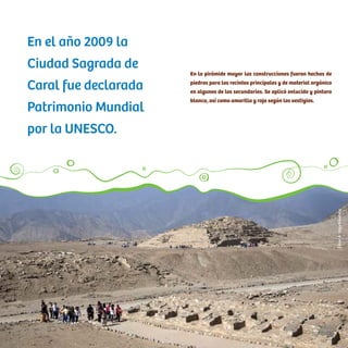 En la pirámide mayor las construcciones fueron hechas de
piedras para los recintos principales y de material orgánico
en algunos de los secundarios. Se aplicó enlucido y pintura
blanca, así como amarilla y roja según los vestigios.
En el año 2009 la
Ciudad Sagrada de
Caral fue declarada
Patrimonio Mundial
por la UNESCO.
CésarA.Vega/Inkafotos
 
