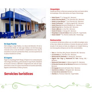 Restaurantes
La provincia de Barranca ofrece una rica oferta de potajes como
el tacu tacu relleno de mariscos, el meneao de pavo y el ceviche
de pato. Si de dulces se trata, los alfajores con manjar blanco y
las chancaquitas olímpicas son los más recomendables.
• 	Hotel Chavín *** Jr. Galvez 222 - Barranca
• 	Hostal Chorrilos Beach *** Av. Chorrillos 101 - Barranca
• 	Hostal La Casa Blanca *** Av. Chorrilos 441 - Barranca
• 	Hostal Continental ** Jr. Alfonso Ugarte 190 - Barranca
• 	Hostal Daso Inn Balneario Miraflores s/n - Barranca
• 	Hotel Perseo Inn Av. Choriillos 469 - Barranca
• 	Hostal Jefferson Jr. Lima 946 - Barranca
• 	Hostal El Alamo Jr. Galvez 349 - Barranca
• 	Hospedaje La Casa de Isidora Calle Loreto 271 - Supe Puerto
• 	Hostal Dakahi ** Av. Ramón Castilla 206 - Paramonga
•	 Tato Av. Chorrillos 383 y Panam. Norte km 196 - Barranca
•	 Las Gaviotas Av. Chorrillos 254 - Barranca
•	 Restaurante El Libertador Jr. Gálvez 222 - Barranca
•	 Pizzería Don Goyo y Restaurant El Tumi Galvez 500 -
vvBarranca
•	 Restaurant Peña Kukuli Jr. Alfonso Ugarte 175 - Barranca
•	 El Discreto Encanto de los Mariscos Balneario de Chorrillos -
iiiiiBarranca
•	 El Cangrejo Balneario de Puerto Chico - Barranca
•	 Cevicheria La Gitana Jr. Bolognesi 140 - Barranca
•	 La Casa de los camarones Pativilca
•	 Charitos Av. Francisco Vidal 554 - Supe Pueblo
En Supe Puerto
Está contiguo a Supe Pueblo, a la altura del kilómetro 191 de la
Panamericana Norte. En este lugar destaca una hermosa playa
conocida como La Isla del Faraón o simplemente la Isla. Aquí se
encuentra la Casa de Luis Banchero Rossi, uno de los pioneros de
la pesca industrial en el Perú.
El Aspero
Según la arqueóloga Ruth Shady, El Áspero es la ciudad pesquera
más antigua de América y está ubicado en Supe Puerto. Abasteció
de recursos marinos a diferentes civilizaciones del valle de Supe,
entre ellos a Caral. En la zona monumental se levantan pirámides,
fogones ceremoniales, tumbas y huacas.
Hospedajes
Puedes pernoctar en Barranca porque que tiene una buena oferta
de hospedajes. Otras alternativas son Supe o Paramonga.
Servicios turísticos
CésarA.Vega/Inkafotos
 