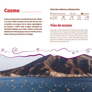 Acceso:
Tomar la Panamericana Norte. En el trayecto se pasa por el
desvío a Ancón (Km 45). Luego se tiene que cruzar la variante de
Pasamayo (tránsito liviano), o el serpentín (tránsito pesado). En
el viaje de Lima a Huaral se encontrará un peaje (Km 48). Tener en
cuenta que en el tramo de Pasamayo no existen grifos.
Casma
Casma,conocidacomo“Laciudaddeleternosol”debido
a su clima cálido y soleado casi los 365 días del año,
es también es una zona rica en restos arqueológicos,
así tenemos a Sechín (Alto y Bajo), Chanquillo (o
Chankillo), Mojeque y Las Aldas. Además, Casma está
bañado por hermosas playas como La Gramita, El Litro,
Punta el Huaro y el balneario de Tortugas.
Vías de acceso
Para llegar a Casma debes tomar la Panamericana Norte hasta
el kilómetro 378. En el trayecto vas dejando atrás Chancay (km
90), Huacho (km 150), Huaura (km 154), Supe (km 188), Barranca
(km 196), Pativilca (km 204) y Huarmey (km 297) para llegar
finalmente a Casma. Toma en cuenta que debes pasar por los
peajes de la Variante de Pasamayo (km 48), el de Paraíso (km
139.4) y el de Huarmey (km 291).
370 km al norte de Lima
min 13°C
max 31°C
5.5 hrs 39 msnm
dic - mar mar - jun jun-sep sep - dic
Ubicación, distancia, altitud y clima
CésarA.Vega/Inkafotos
 