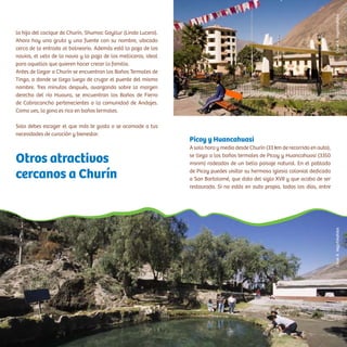 la hija del cacique de Churín, Shumac Goyllur (Lindo Lucero).
Ahora hay una gruta y una fuente con su nombre, ubicado
cerca de la entrada al balneario. Además está la poza de los
novios, el velo de la novia y la poza de los melliceros, ideal
para aquellos que quieren hacer crecer la familia.
Antes de llegar a Churín se encuentran los Baños Termales de
Tingo, a donde se llega luego de cruzar el puente del mismo
nombre. Tres minutos después, avanzando sobre la margen
derecha del río Huaura, se encuentran los Baños de Fierro
de Cabracancha pertenecientes a la comunidad de Andajes.
Como ves, la zona es rica en baños termales.
Solo debes escoger el que más te gusta o se acomode a tus
necesidades de curación y bienestar.
Picoy y Huancahuasi
A solo hora y media desde Churín (33 km de recorrido en auto),
se llega a los baños termales de Picoy y Huancahuasi (3350
msnm) rodeados de un bello paisaje natural. En el poblado
de Picoy puedes visitar su hermosa iglesia colonial dedicada
a San Bartolomé, que data del siglo XVII y que acaba de ser
restaurada. Si no estás en auto propio, todos los días, entre
Otros atractivos
cercanos a Churín
CésarA.Vega/InkafotosCésarA.Vega/Inkafotos
 
