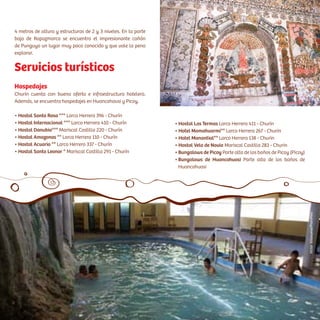 Hospedajes
Churín cuenta con buena oferta e infraestructura hotelera.
Además, se encuentra hospedajes en Huancahausi y Picoy.
• Hostal Santa Rosa *** Larco Herrera 396 - Churín
• Hostal Internacional *** Larco Herrera 410 - Churín
• Hostal Danubio*** Mariscal Castilla 220 - Churín
• Hostal Amazonas ** Larco Herrera 110 - Churín
• Hostal Acuario ** Larco Herrera 337 - Churín
• Hostal Santa Leonor * Mariscal Castilla 291 - Churín
Servicios turísticos
• Hostal Las Termas Larco Herrera 411 - Churín
• Hotel Mamahuarmi** Larco Herrera 267 - Churin
• Hotel Manantial** Larco Herrera 138 - Churin
• Hostal Velo de Novia Mariscal Castilla 283 - Churin
• Bungalows de Picoy Parte alta de los baños de Picoy (Picoy)
• Bungalows de Huancahuasi Parte alta de los baños de
vvHuancahuasi
4 metros de altura y estructuras de 2 y 3 niveles. En la parte
baja de Rapazmarca se encuentra el impresionante cañón
de Punguyo un lugar muy poco conocido y que vale la pena
explorar.
VíctorVillanueva/PromPerúCésarA.Vega/Inkafotos
 