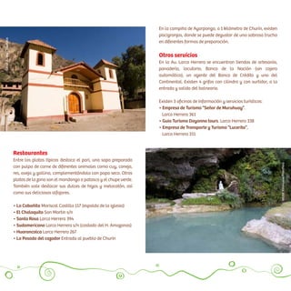 Restaurantes
Entre los platos típicos destaca el pari, una sopa preparada
con pulpa de carne de diferentes animales como cuy, conejo,
res, oveja y gallina, complementándola con papa seca. Otros
platos de la zona son el mondongo o patasca y el chupe verde.
También vale destacar sus dulces de higos y melocotón, así
como sus deliciosos alfajores.
• La Cabañita Mariscal Castilla 117 (espalda de laiiglesia)
• El Chalaquito San Martin s/n
• Santa Rosa Larco Herrera 394
• Sudamericano Larco Herrera s/n (costado del H. Amazonas)
• Huarancolca Larco Herrera 267
• La Posada del cazador Entrada al pueblo de Churin
En la campiña de Ayarpongo, a 1 kilómetro de Churín, existen
piscigranjas, donde se puede degustar de una sabrosa trucha
en diferentes formas de preparación.
Otros servicios
En la Av. Larco Herrera se encuentran tiendas de artesanía,
panadería, locutorio, Banco de la Nación (sin cajero
automático), un agente del Banco de Crédito y uno del
Continental. Existen 4 grifos con cilindro y con surtidor, a la
entrada y salida del balneario.
Existen 3 oficinas de información y servicios turísticos:
• Empresa de Turismo “Señor de Muruhuay”.
Larco Herrera 361
• Guia Turismo Dayanna tours. Larco Herrera 338
• Empresa de Transporte y Turismo “Lucerito”.
Larco Herrera 311
VíctorVillanueva/PromPerú
CésarA.Vega/Inkafotos
 
