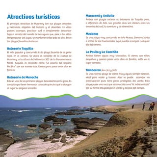 Atractivos turísticos
El principal atractivo de Huarmey son sus playas desiertas
y hermosas, alejadas del bullicio y el desorden. En ellas
puedes acampar, practicar surf o simplemente descansar
bajo el arrullo del sonido de sus aguas que, pese a las altas
temperaturas del lugar, se mantienen frías todo el año. Entre
las playas favoritas destacan:
Balneario Tuquillo
El más popular y concurrido. Es la playa favorita de la gente
local en el verano. Se ubica al noroeste de la ciudad de
Huarmey, a la altura del kilómetro 303 de la Panamericana
Norte. Tuquillo es conocida como “La piscina del Océano
Pacífico” por sus suaves olas, ideales para pasar unos días en
familia.
Balneario de Manache
Esta es una de las primeras playas descubiertas en la zona. Es
conocida por tener hermosas casas de quincha que le otorgan
al lugar su singular encanto.
Maracaná y Antivito
Ambas son playas vecinas al balneario de Tuquillo pero,
a diferencia de éste, sus grandes olas son ideales para los
amantes del surf, la aventura y la adrenalina.
Medanos
Es una playa muy concurrida en Año Nuevo, Semana Santa
o el Día de los Enamorados. Aquí puedes acampar cualquier
día del verano.
La Posita y La Conchita
Ambas tienen aguas muy tranquilas. Si vienes con niños
pequeños y quieres pasar unos días en familia, estás en el
lugar correcto.
Tamborero (Km 261 y 262)
Es una extensa playa de arena fina y aguas siempre serenas,
ideal para nadar y bucear. Aquí se puede acampar sin
preocupación pues tiene zonas protegidas del viento. Esta
playa posee una roca que es conocida como “el indio sentado”
por su forma dibujada por el viento y el paso del tiempo.
WalterHupiu/PromPerú
 