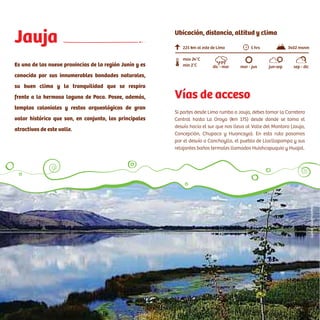 Acceso:
Tomar la Panamericana Norte. En el trayecto se pasa por el
desvío a Ancón (Km 45). Luego se tiene que cruzar la variante de
Pasamayo (tránsito liviano), o el serpentín (tránsito pesado). En
el viaje de Lima a Huaral se encontrará un peaje (Km 48). Tener en
cuenta que en el tramo de Pasamayo no existen grifos.
Jauja
Es una de las nueve provincias de la región Junín y es
conocida por sus innumerables bondades naturales,
su buen clima y la tranquilidad que se respira
frente a la hermosa laguna de Paca. Posee, además,
templos coloniales y restos arqueológicos de gran
valor histórico que son, en conjunto, los principales
atractivos de este valle.
Vías de acceso
Si partes desde Lima rumbo a Jauja, debes tomar la Carretera
Central hasta La Oroya (km 175) desde donde se toma el
desvío hacia el sur que nos lleva al Valle del Mantaro (Jauja,
Concepción, Chupaca y Huancayo). En esta ruta pasamos
por el desvío a Canchayllo, el pueblo de Llocllapampa y sus
relajantes baños termales llamados Huishcapuquio y Huajal.
225 km al este de Lima
min 2°C
max 24°C
5 hrs 3402 msnm
dic - mar mar - jun jun-sep sep - dic
Ubicación, distancia, altitud y clima
CarlosSala/PromPerú
 